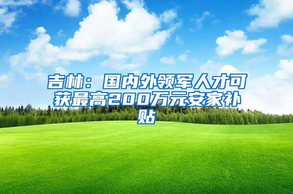 吉林：国内外领军人才可获最高200万元安家补贴