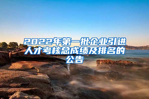 2022年第一批企业引进人才考核总成绩及排名的公告