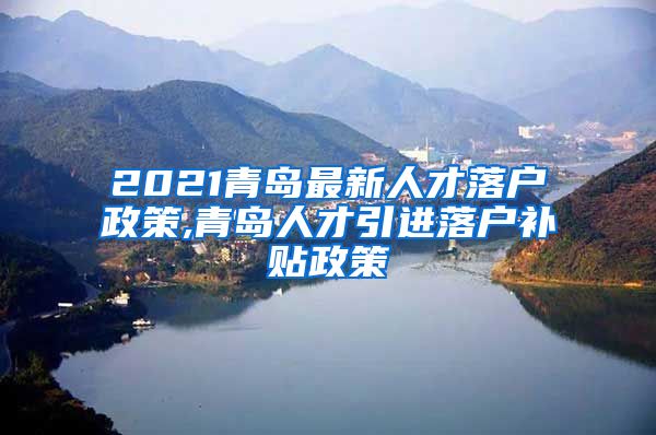 2021青岛最新人才落户政策,青岛人才引进落户补贴政策