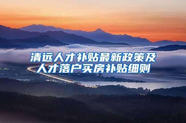 清远人才补贴最新政策及人才落户买房补贴细则