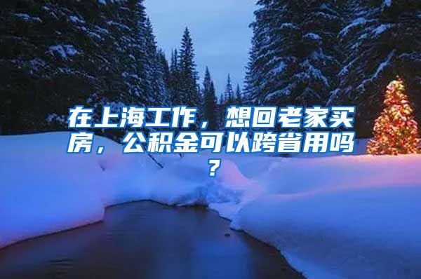 在上海工作，想回老家买房，公积金可以跨省用吗？