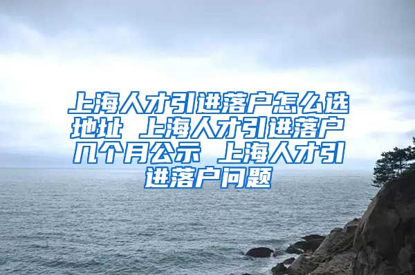 上海人才引进落户怎么选地址 上海人才引进落户几个月公示 上海人才引进落户问题