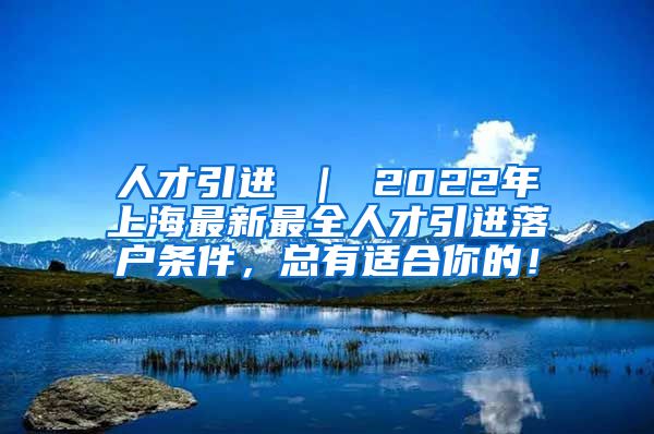 人才引进 ｜ 2022年上海最新最全人才引进落户条件，总有适合你的！