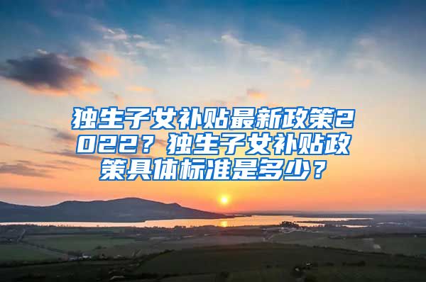 独生子女补贴最新政策2022？独生子女补贴政策具体标准是多少？