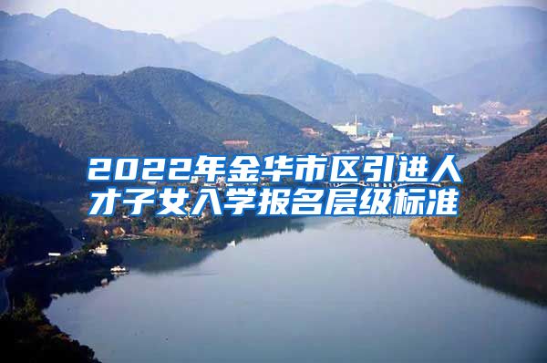 2022年金华市区引进人才子女入学报名层级标准