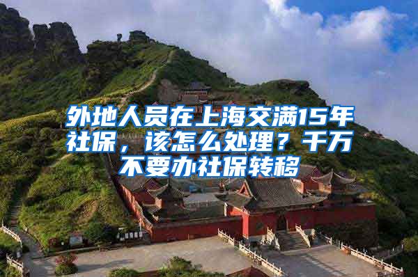 外地人员在上海交满15年社保，该怎么处理？千万不要办社保转移