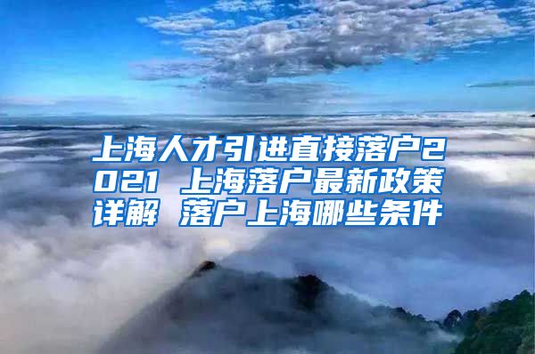 上海人才引进直接落户2021 上海落户最新政策详解 落户上海哪些条件