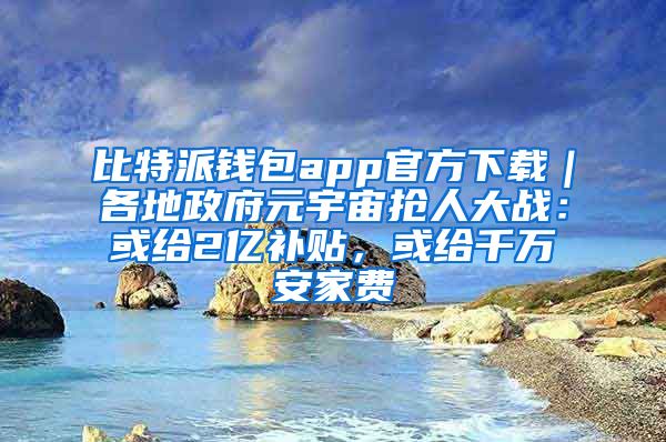 比特派钱包app官方下载｜各地政府元宇宙抢人大战：或给2亿补贴，或给千万安家费