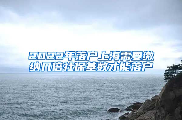 2022年落户上海需要缴纳几倍社保基数才能落户