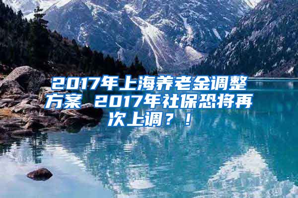 2017年上海养老金调整方案 2017年社保恐将再次上调？！