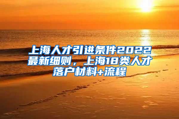 上海人才引进条件2022最新细则，上海18类人才落户材料+流程