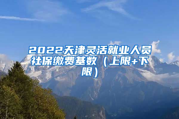 2022天津灵活就业人员社保缴费基数（上限+下限）