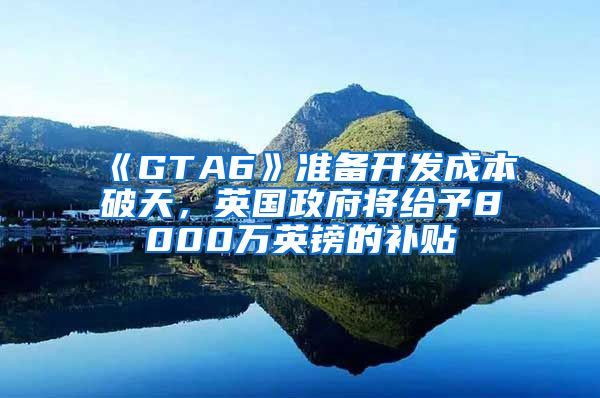 《GTA6》准备开发成本破天，英国政府将给予8000万英镑的补贴