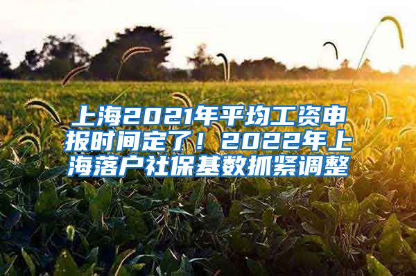 上海2021年平均工资申报时间定了！2022年上海落户社保基数抓紧调整