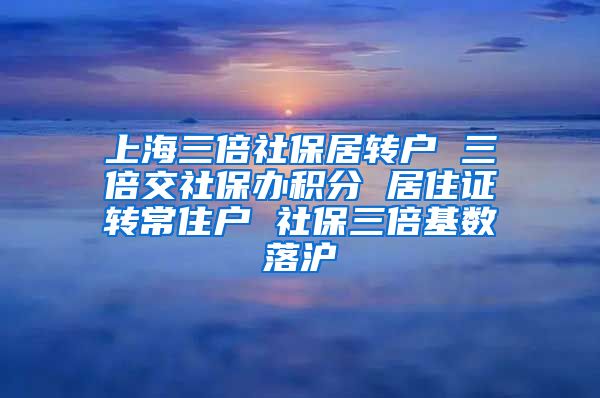 上海三倍社保居转户 三倍交社保办积分 居住证转常住户 社保三倍基数落沪