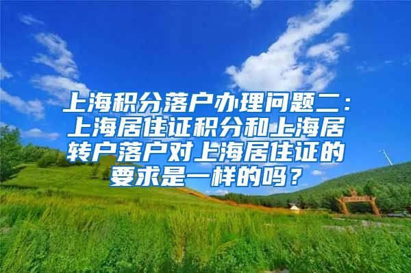 上海积分落户办理问题二：上海居住证积分和上海居转户落户对上海居住证的要求是一样的吗？