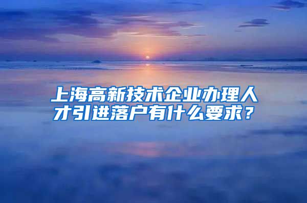 上海高新技术企业办理人才引进落户有什么要求？