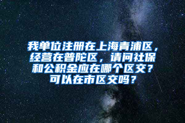 我单位注册在上海青浦区，经营在普陀区，请问社保和公积金应在哪个区交？可以在市区交吗？