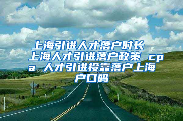 上海引进人才落户时长 上海人才引进落户政策 cpa 人才引进投靠落户上海户口吗