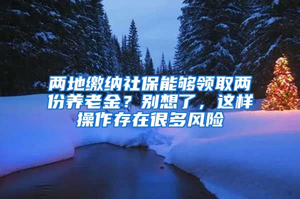 两地缴纳社保能够领取两份养老金？别想了，这样操作存在很多风险