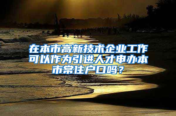 在本市高新技术企业工作可以作为引进人才申办本市常住户口吗？