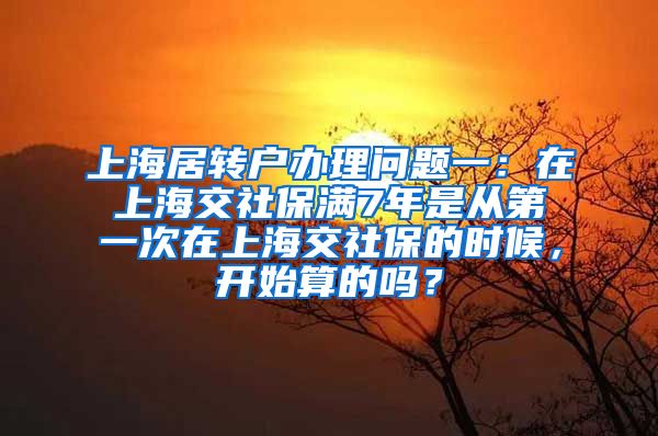 上海居转户办理问题一：在上海交社保满7年是从第一次在上海交社保的时候，开始算的吗？