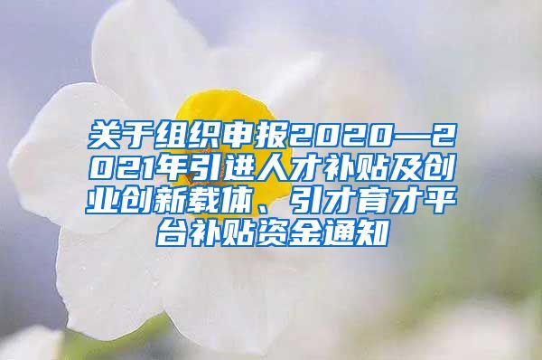 关于组织申报2020—2021年引进人才补贴及创业创新载体、引才育才平台补贴资金通知