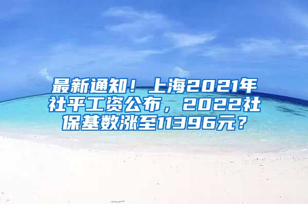 最新通知！上海2021年社平工资公布，2022社保基数涨至11396元？