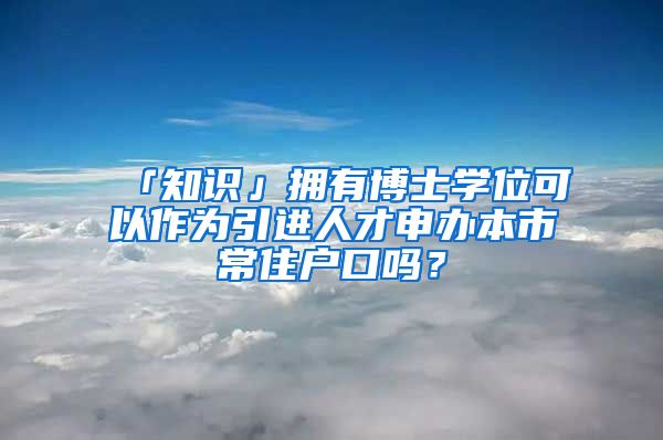 「知识」拥有博士学位可以作为引进人才申办本市常住户口吗？