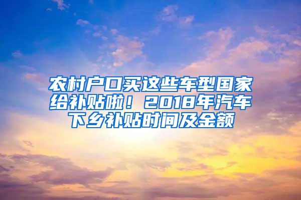 农村户口买这些车型国家给补贴啦！2018年汽车下乡补贴时间及金额