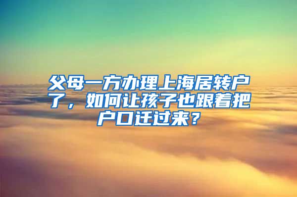 父母一方办理上海居转户了，如何让孩子也跟着把户口迁过来？