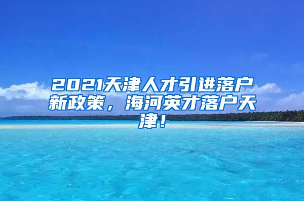 2021天津人才引进落户新政策，海河英才落户天津！