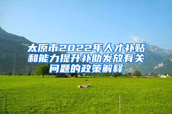 太原市2022年人才补贴和能力提升补助发放有关问题的政策解释