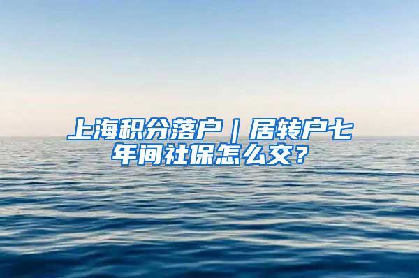 上海积分落户｜居转户七年间社保怎么交？