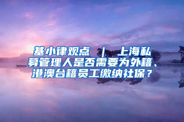 基小律观点 ｜ 上海私募管理人是否需要为外籍、港澳台籍员工缴纳社保？