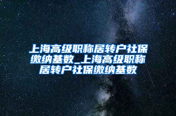 上海高级职称居转户社保缴纳基数_上海高级职称居转户社保缴纳基数