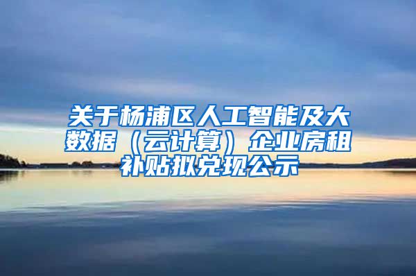 关于杨浦区人工智能及大数据（云计算）企业房租补贴拟兑现公示