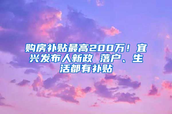 购房补贴最高200万！宜兴发布人新政 落户、生活都有补贴