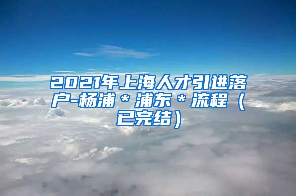 2021年上海人才引进落户-杨浦＊浦东＊流程（已完结）