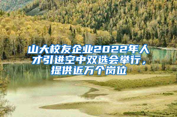 山大校友企业2022年人才引进空中双选会举行，提供近万个岗位