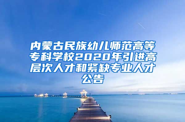 内蒙古民族幼儿师范高等专科学校2020年引进高层次人才和紧缺专业人才公告