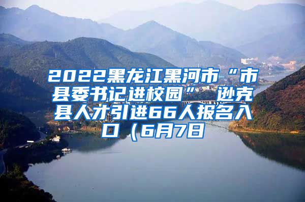 2022黑龙江黑河市“市县委书记进校园” 逊克县人才引进66人报名入口（6月7日