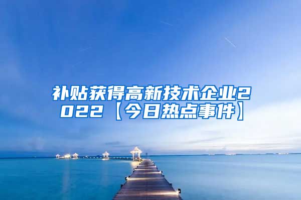 补贴获得高新技术企业2022【今日热点事件】