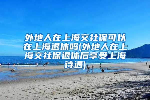 外地人在上海交社保可以在上海退休吗(外地人在上海交社保退休后享受上海待遇)