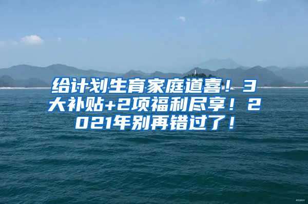 给计划生育家庭道喜！3大补贴+2项福利尽享！2021年别再错过了！