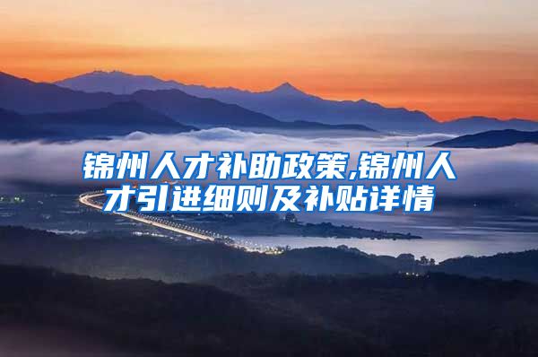 锦州人才补助政策,锦州人才引进细则及补贴详情