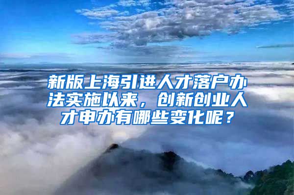 新版上海引进人才落户办法实施以来，创新创业人才申办有哪些变化呢？