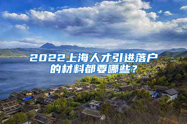 2022上海人才引进落户的材料都要哪些？