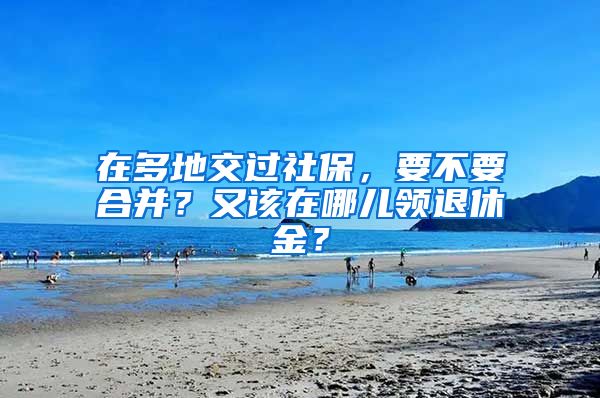 在多地交过社保，要不要合并？又该在哪儿领退休金？