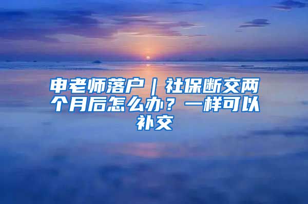 申老师落户｜社保断交两个月后怎么办？一样可以补交